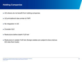 © 2012 KPMG LLP, a Canadian limited liability partnership and a member firm of the KPMG network of independent
member firms affiliated with KPMG International Cooperative (KPMG International), a Swiss entity.
All rights reserved.
18
Holding Companies
  US citizens do not benefit from holding companies
  US anti-deferral rules similar to FAPI
  No integration in US
  Consider ULC
  Restructure before death if US heir
  Restructure in estate if US heir (foreign estates are subject to less onerous
US rules than trusts)
 