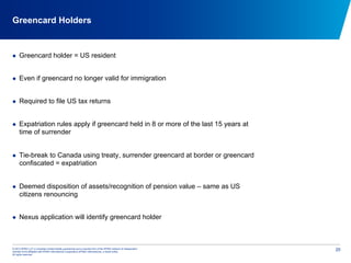 © 2012 KPMG LLP, a Canadian limited liability partnership and a member firm of the KPMG network of independent
member firms affiliated with KPMG International Cooperative (KPMG International), a Swiss entity.
All rights reserved.
20
Greencard Holders
  Greencard holder = US resident
  Even if greencard no longer valid for immigration
  Required to file US tax returns
  Expatriation rules apply if greencard held in 8 or more of the last 15 years at
time of surrender
  Tie-break to Canada using treaty, surrender greencard at border or greencard
confiscated = expatriation
  Deemed disposition of assets/recognition of pension value – same as US
citizens renouncing
  Nexus application will identify greencard holder
 