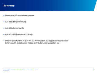 © 2012 KPMG LLP, a Canadian limited liability partnership and a member firm of the KPMG network of independent
member firms affiliated with KPMG International Cooperative (KPMG International), a Swiss entity.
All rights reserved.
21
Summary
  Determine US estate tax exposure
  Ask about US citizenship
  Ask about greencards
  Ask about US residents in family
  Lots of opportunities to plan for tax minimization but opportunities are better
before death, expatriation, freeze, distribution, reorganization etc
 