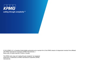 © 2012 KPMG LLP, a Canadian limited liability partnership and a member firm of the KPMG network of independent member firms affiliated
with KPMG International Cooperative (KPMG International), a
Swiss entity. All rights reserved. Printed in Canada
The KPMG name, logo and "cutting through complexity" are registered
trademarks or trademarks of KPMG International Cooperative (KPMG
International).
 