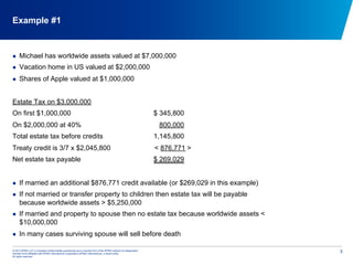 © 2012 KPMG LLP, a Canadian limited liability partnership and a member firm of the KPMG network of independent
member firms affiliated with KPMG International Cooperative (KPMG International), a Swiss entity.
All rights reserved.
3
Example #1
  Michael has worldwide assets valued at $7,000,000
  Vacation home in US valued at $2,000,000
  Shares of Apple valued at $1,000,000
Estate Tax on $3,000,000
On first $1,000,000 $ 345,800
On $2,000,000 at 40% 800,000
Total estate tax before credits 1,145,800
Treaty credit is 3/7 x $2,045,800 < 876,771 >
Net estate tax payable $ 269,029
  If married an additional $876,771 credit available (or $269,029 in this example)
  If not married or transfer property to children then estate tax will be payable
because worldwide assets > $5,250,000
  If married and property to spouse then no estate tax because worldwide assets <
$10,000,000
  In many cases surviving spouse will sell before death
 