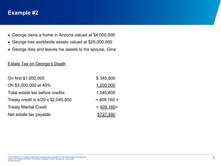 © 2012 KPMG LLP, a Canadian limited liability partnership and a member firm of the KPMG network of independent
member firms affiliated with KPMG International Cooperative (KPMG International), a Swiss entity.
All rights reserved.
4
Example #2
  George owns a home in Arizona valued at $4,000,000
  George has worldwide assets valued at $20,000,000
  George dies and leaves his assets to his spouse, Gina
Estate Tax on George’s Death
On first $1,000,000 $ 345,800
On $3,000,000 at 40% 1,200,000
Total estate tax before credits 1,545,800
Treaty credit is 4/20 x $2,045,800 < 409,160 >
Treaty Marital Credit < 409,160>
Net estate tax payable $727,480
 