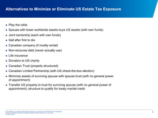 © 2012 KPMG LLP, a Canadian limited liability partnership and a member firm of the KPMG network of independent
member firms affiliated with KPMG International Cooperative (KPMG International), a Swiss entity.
All rights reserved.
5
Alternatives to Minimize or Eliminate US Estate Tax Exposure
  Play the odds
  Spouse with lower worldwide assets buys US assets (with own funds)
  Joint ownership (each with own funds)
  Sell after first to die
  Canadian company (if mostly rental)
  Non-recourse debt (never actually use)
  Life insurance
  Donation to US charity
  Canadian Trust (properly structured)
  Canadian Limited Partnership (with US check-the-box election)
  Minimize assets of surviving spouse with spouse trust (with no general power
of appointment)
  Transfer US property to trust for surviving spouse (with no general power of
appointment); structure to qualify for treaty marital credit
 