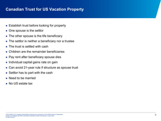 © 2012 KPMG LLP, a Canadian limited liability partnership and a member firm of the KPMG network of independent
member firms affiliated with KPMG International Cooperative (KPMG International), a Swiss entity.
All rights reserved.
6
Canadian Trust for US Vacation Property
  Establish trust before looking for property
  One spouse is the settlor
  The other spouse is the life beneficiary
  The settlor is neither a beneficiary nor a trustee
  The trust is settled with cash
  Children are the remainder beneficiaries
  Pay rent after beneficiary spouse dies
  Individual capital gains rate on gain
  Can avoid 21-year rule if structure as spouse trust
  Settlor has to part with the cash
  Need to be married
  No US estate tax
 