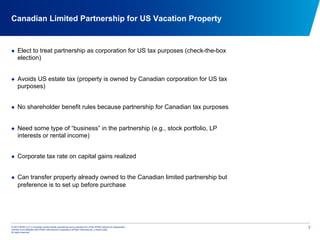 © 2012 KPMG LLP, a Canadian limited liability partnership and a member firm of the KPMG network of independent
member firms affiliated with KPMG International Cooperative (KPMG International), a Swiss entity.
All rights reserved.
7
Canadian Limited Partnership for US Vacation Property
  Elect to treat partnership as corporation for US tax purposes (check-the-box
election)
  Avoids US estate tax (property is owned by Canadian corporation for US tax
purposes)
  No shareholder benefit rules because partnership for Canadian tax purposes
  Need some type of “business” in the partnership (e.g., stock portfolio, LP
interests or rental income)
  Corporate tax rate on capital gains realized
  Can transfer property already owned to the Canadian limited partnership but
preference is to set up before purchase
 
