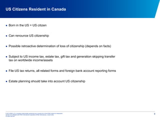 © 2012 KPMG LLP, a Canadian limited liability partnership and a member firm of the KPMG network of independent
member firms affiliated with KPMG International Cooperative (KPMG International), a Swiss entity.
All rights reserved.
8
US Citizens Resident in Canada
  Born in the US = US citizen
  Can renounce US citizenship
  Possible retroactive determination of loss of citizenship (depends on facts)
  Subject to US income tax, estate tax, gift tax and generation skipping transfer
tax on worldwide income/assets
  File US tax returns, all related forms and foreign bank account reporting forms
  Estate planning should take into account US citizenship
 