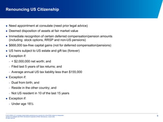 © 2012 KPMG LLP, a Canadian limited liability partnership and a member firm of the KPMG network of independent
member firms affiliated with KPMG International Cooperative (KPMG International), a Swiss entity.
All rights reserved.
9
Renouncing US Citizenship
  Need appointment at consulate (need prior legal advice)
  Deemed disposition of assets at fair market value
  Immediate recognition of certain deferred compensation/pension amounts
(including stock options, RRSP and non-US pensions)
  $668,000 tax-free capital gains (not for deferred compensation/pensions)
  US heirs subject to US estate and gift tax (forever)
  Exception if:
-  < $2,000,000 net worth; and
-  Filed last 5 years of tax returns; and
-  Average annual US tax liability less than $155,000
  Exception if:
-  Dual from birth; and
-  Reside in the other country; and
-  Not US resident in 10 of the last 15 years
  Exception if:
-  Under age 18½
 