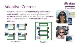 @nozurbinaAdaptive Content
• Adaptive Content enables contextually-appropriate
experiences by placing more meaningful (semantic)
metadata on small and specific bits of content. The same
asset can be leveraged for diverse situations and
audiences
Traditional Adaptive
 