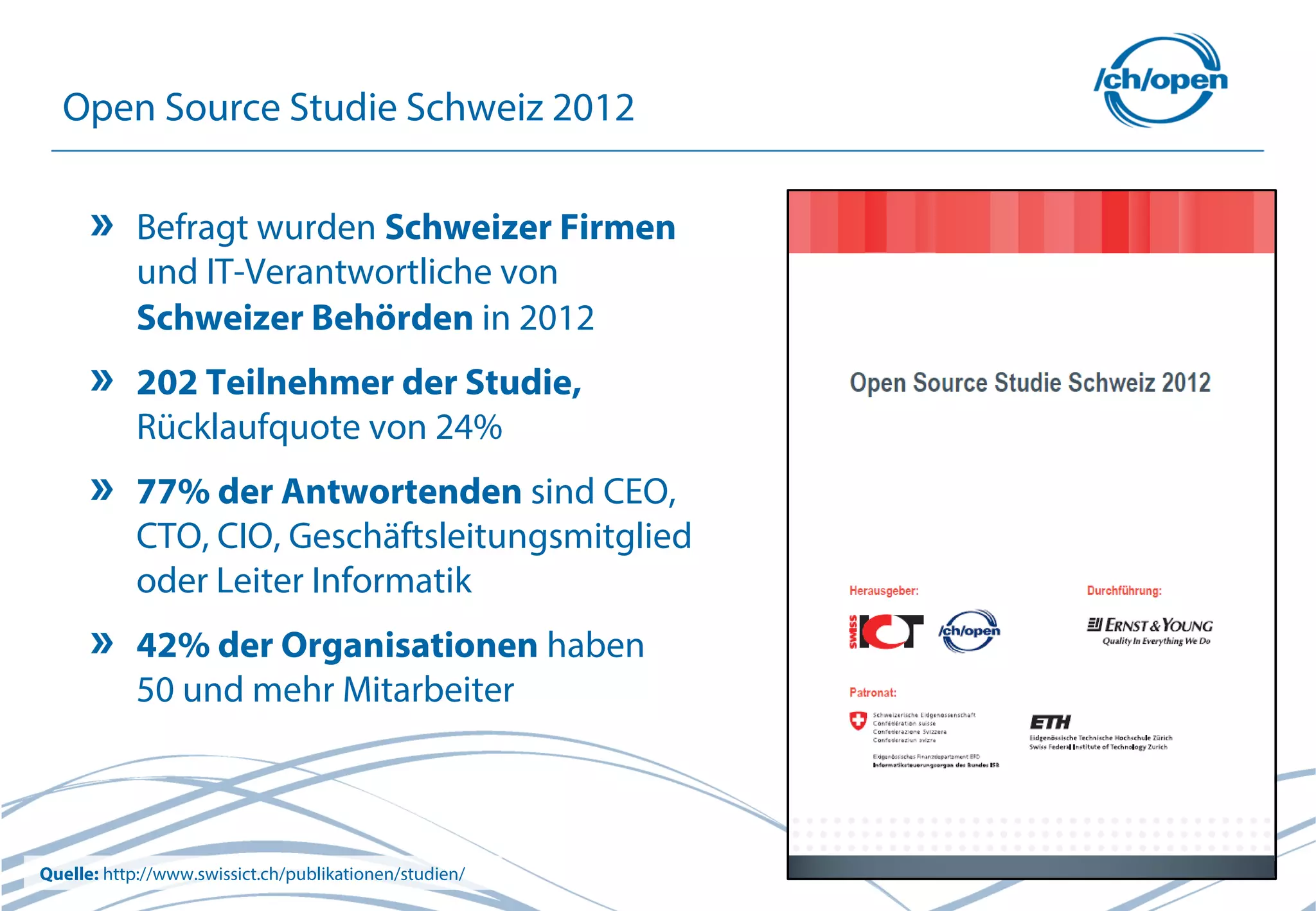 11
Open Source Studie Schweiz 2012
Befragt wurden Schweizer Firmen
und IT-Verantwortliche von
Schweizer Behörden in 2012
202 Teilnehmer der Studie,
Rücklaufquote von 24%
77% der Antwortenden sind CEO,
CTO, CIO, Geschäftsleitungsmitglied
oder Leiter Informatik
42% der Organisationen haben
50 und mehr Mitarbeiter
Quelle: http://www.swissict.ch/publikationen/studien/
 