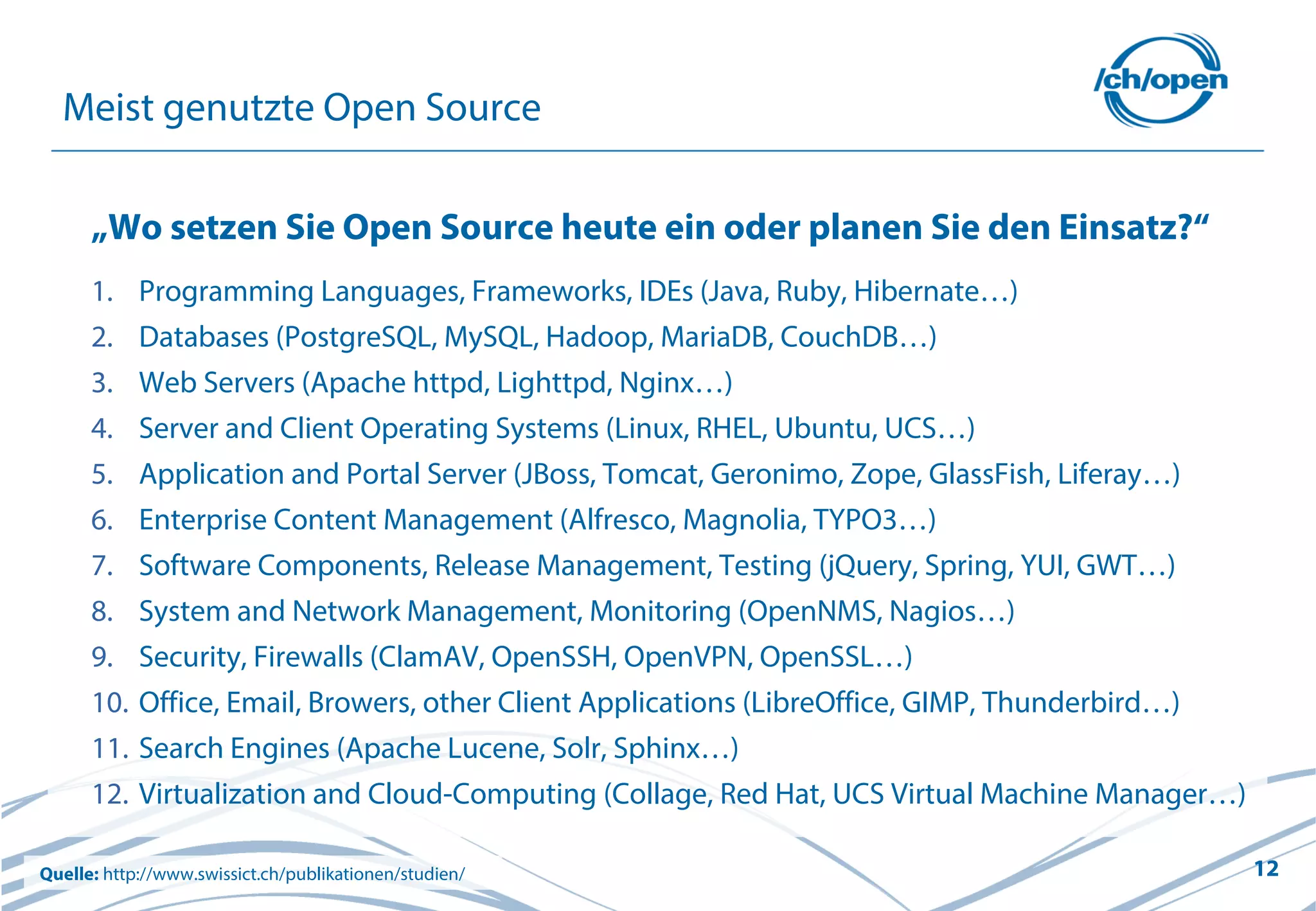 12
Meist genutzte Open Source
„Wo setzen Sie Open Source heute ein oder planen Sie den Einsatz?“
1. Programming Languages, Frameworks, IDEs (Java, Ruby, Hibernate…)
2. Databases (PostgreSQL, MySQL, Hadoop, MariaDB, CouchDB…)
3. Web Servers (Apache httpd, Lighttpd, Nginx…)
4. Server and Client Operating Systems (Linux, RHEL, Ubuntu, UCS…)
5. Application and Portal Server (JBoss, Tomcat, Geronimo, Zope, GlassFish, Liferay…)
6. Enterprise Content Management (Alfresco, Magnolia, TYPO3…)
7. Software Components, Release Management, Testing (jQuery, Spring, YUI, GWT…)
8. System and Network Management, Monitoring (OpenNMS, Nagios…)
9. Security, Firewalls (ClamAV, OpenSSH, OpenVPN, OpenSSL…)
10. Office, Email, Browers, other Client Applications (LibreOffice, GIMP, Thunderbird…)
11. Search Engines (Apache Lucene, Solr, Sphinx…)
12. Virtualization and Cloud-Computing (Collage, Red Hat, UCS Virtual Machine Manager…)
Quelle: http://www.swissict.ch/publikationen/studien/
 