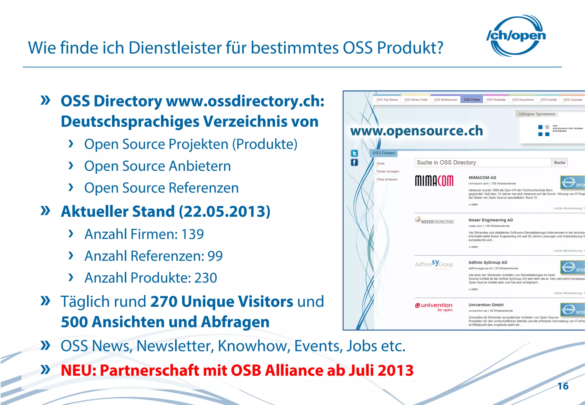 16
Wie finde ich Dienstleister für bestimmtes OSS Produkt?
OSS Directory www.ossdirectory.ch:
Deutschsprachiges Verzeichnis von
Open Source Projekten (Produkte)
Open Source Anbietern
Open Source Referenzen
Aktueller Stand (22.05.2013)
Anzahl Firmen: 139
Anzahl Referenzen: 99
Anzahl Produkte: 230
Täglich rund 270 Unique Visitors und
500 Ansichten und Abfragen
OSS News, Newsletter, Knowhow, Events, Jobs etc.
NEU: Partnerschaft mit OSB Alliance ab Juli 2013
 