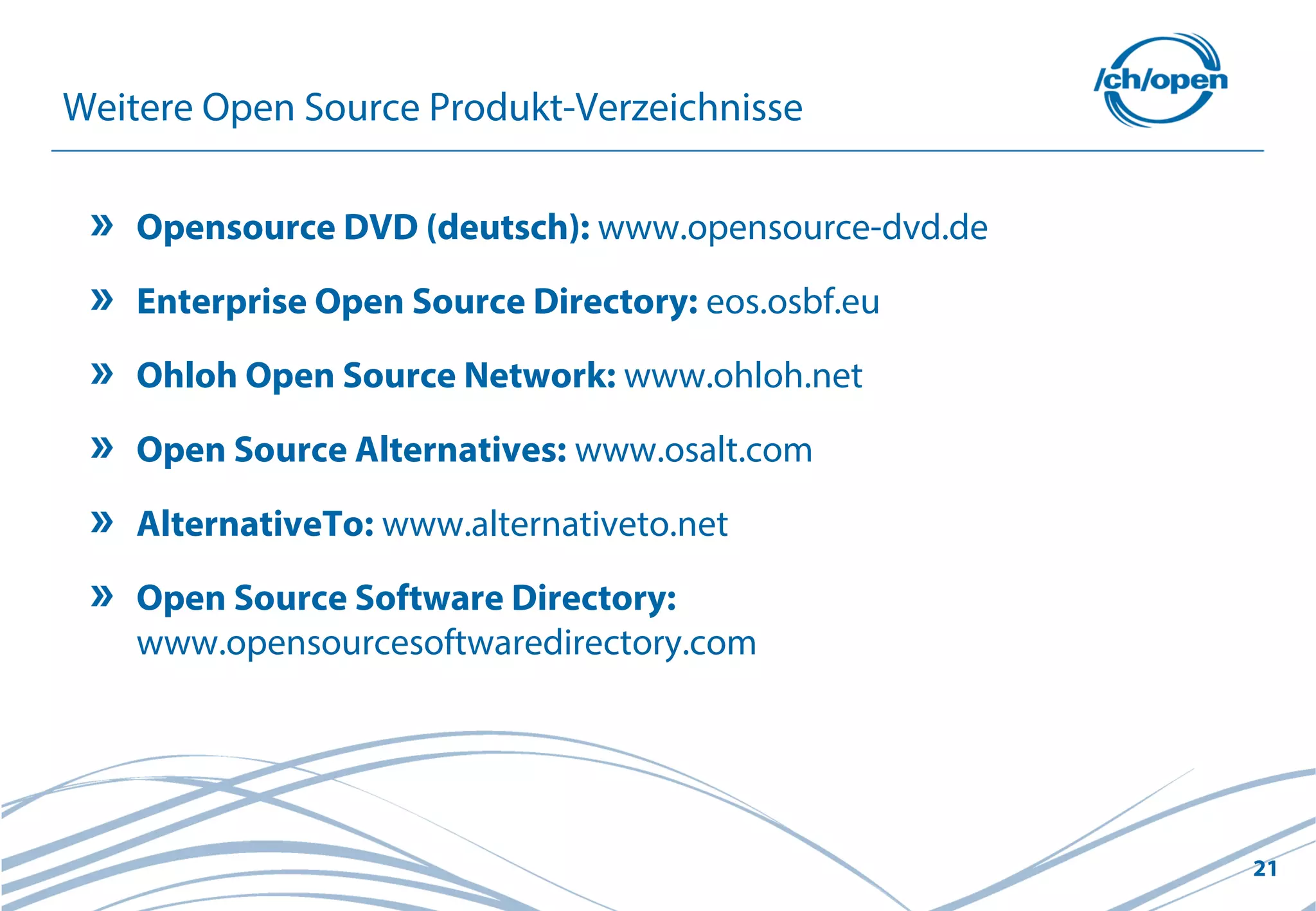 21
Weitere Open Source Produkt-Verzeichnisse
Opensource DVD (deutsch): www.opensource-dvd.de
Enterprise Open Source Directory: eos.osbf.eu
Ohloh Open Source Network: www.ohloh.net
Open Source Alternatives: www.osalt.com
AlternativeTo: www.alternativeto.net
Open Source Software Directory:
www.opensourcesoftwaredirectory.com
 