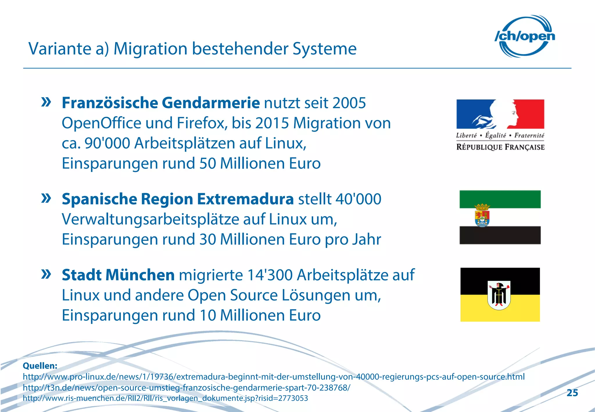 25
Variante a) Migration bestehender Systeme
Französische Gendarmerie nutzt seit 2005
OpenOffice und Firefox, bis 2015 Migration von
ca. 90'000 Arbeitsplätzen auf Linux,
Einsparungen rund 50 Millionen Euro
Spanische Region Extremadura stellt 40'000
Verwaltungsarbeitsplätze auf Linux um,
Einsparungen rund 30 Millionen Euro pro Jahr
Stadt München migrierte 14'300 Arbeitsplätze auf
Linux und andere Open Source Lösungen um,
Einsparungen rund 10 Millionen Euro
Quellen:
http://www.pro-linux.de/news/1/19736/extremadura-beginnt-mit-der-umstellung-von-40000-regierungs-pcs-auf-open-source.html
http://t3n.de/news/open-source-umstieg-franzosische-gendarmerie-spart-70-238768/
http://www.ris-muenchen.de/RII2/RII/ris_vorlagen_dokumente.jsp?risid=2773053
 