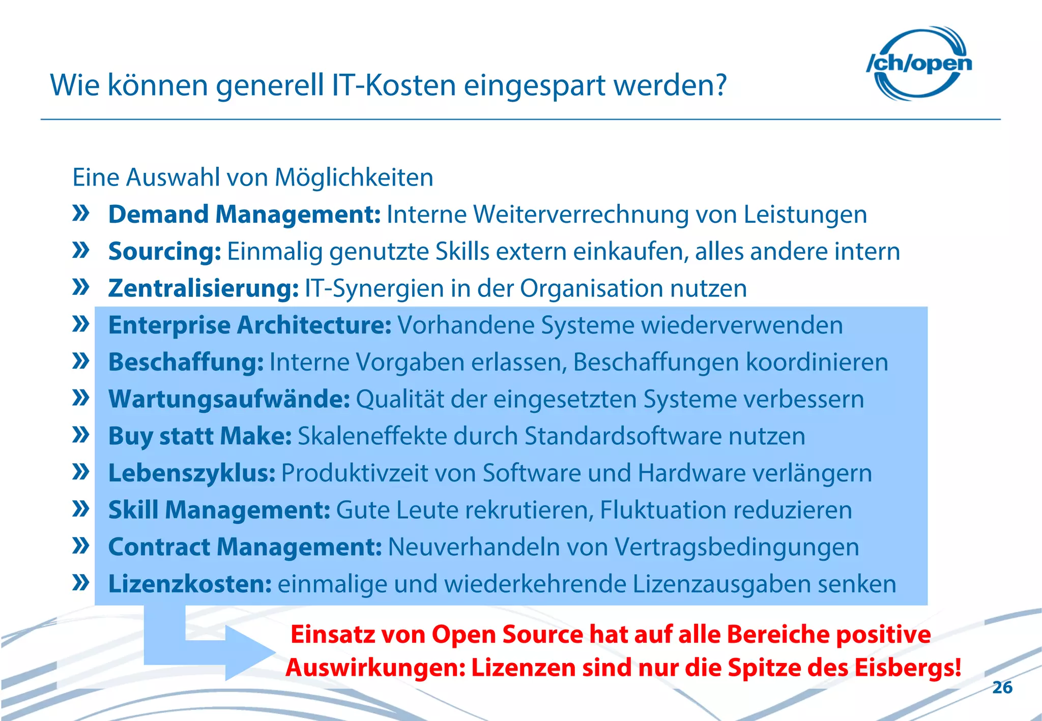 26
Wie können generell IT-Kosten eingespart werden?
Einsatz von Open Source hat auf alle Bereiche positive
Auswirkungen: Lizenzen sind nur die Spitze des Eisbergs!
Eine Auswahl von Möglichkeiten
Demand Management: Interne Weiterverrechnung von Leistungen
Sourcing: Einmalig genutzte Skills extern einkaufen, alles andere intern
Zentralisierung: IT-Synergien in der Organisation nutzen
Enterprise Architecture: Vorhandene Systeme wiederverwenden
Beschaffung: Interne Vorgaben erlassen, Beschaffungen koordinieren
Wartungsaufwände: Qualität der eingesetzten Systeme verbessern
Buy statt Make: Skaleneffekte durch Standardsoftware nutzen
Lebenszyklus: Produktivzeit von Software und Hardware verlängern
Skill Management: Gute Leute rekrutieren, Fluktuation reduzieren
Contract Management: Neuverhandeln von Vertragsbedingungen
Lizenzkosten: einmalige und wiederkehrende Lizenzausgaben senken
 