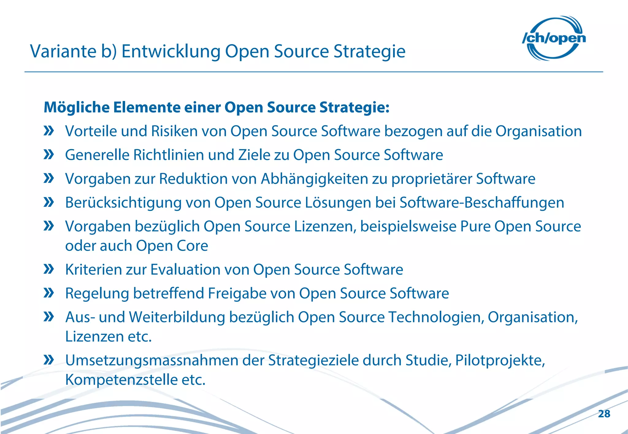 28
Variante b) Entwicklung Open Source Strategie
Mögliche Elemente einer Open Source Strategie:
Vorteile und Risiken von Open Source Software bezogen auf die Organisation
Generelle Richtlinien und Ziele zu Open Source Software
Vorgaben zur Reduktion von Abhängigkeiten zu proprietärer Software
Berücksichtigung von Open Source Lösungen bei Software-Beschaffungen
Vorgaben bezüglich Open Source Lizenzen, beispielsweise Pure Open Source
oder auch Open Core
Kriterien zur Evaluation von Open Source Software
Regelung betreffend Freigabe von Open Source Software
Aus- und Weiterbildung bezüglich Open Source Technologien, Organisation,
Lizenzen etc.
Umsetzungsmassnahmen der Strategieziele durch Studie, Pilotprojekte,
Kompetenzstelle etc.
 