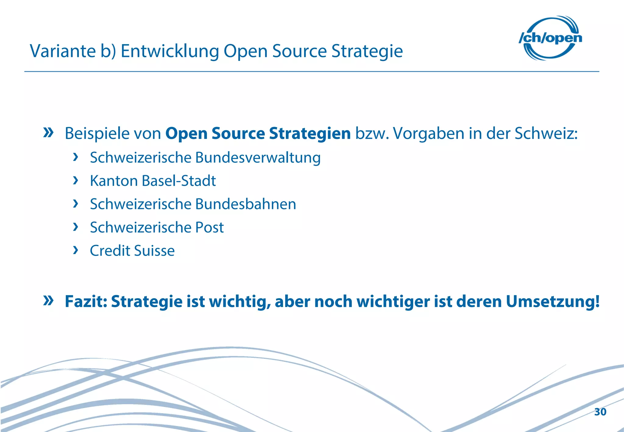 30
Variante b) Entwicklung Open Source Strategie
Beispiele von Open Source Strategien bzw. Vorgaben in der Schweiz:
Schweizerische Bundesverwaltung
Kanton Basel-Stadt
Schweizerische Bundesbahnen
Schweizerische Post
Credit Suisse
Fazit: Strategie ist wichtig, aber noch wichtiger ist deren Umsetzung!
 