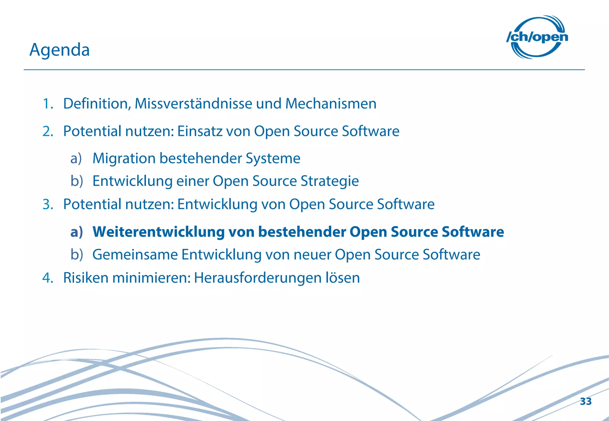 33
1. Definition, Missverständnisse und Mechanismen
2. Potential nutzen: Einsatz von Open Source Software
a) Migration bestehender Systeme
b) Entwicklung einer Open Source Strategie
3. Potential nutzen: Entwicklung von Open Source Software
a) Weiterentwicklung von bestehender Open Source Software
b) Gemeinsame Entwicklung von neuer Open Source Software
4. Risiken minimieren: Herausforderungen lösen
Agenda
 