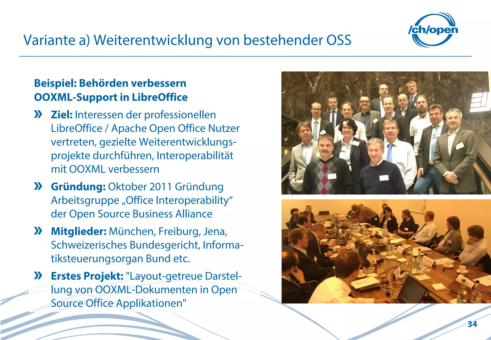34
Variante a) Weiterentwicklung von bestehender OSS
Beispiel: Behörden verbessern
OOXML-Support in LibreOffice
Ziel: Interessen der professionellen
LibreOffice / Apache Open Office Nutzer
vertreten, gezielte Weiterentwicklungs-
projekte durchführen, Interoperabilität
mit OOXML verbessern
Gründung: Oktober 2011 Gründung
Arbeitsgruppe „Office Interoperability“
der Open Source Business Alliance
Mitglieder: München, Freiburg, Jena,
Schweizerisches Bundesgericht, Informa-
tiksteuerungsorgan Bund etc.
Erstes Projekt: "Layout-getreue Darstel-
lung von OOXML-Dokumenten in Open
Source Office Applikationen"
 