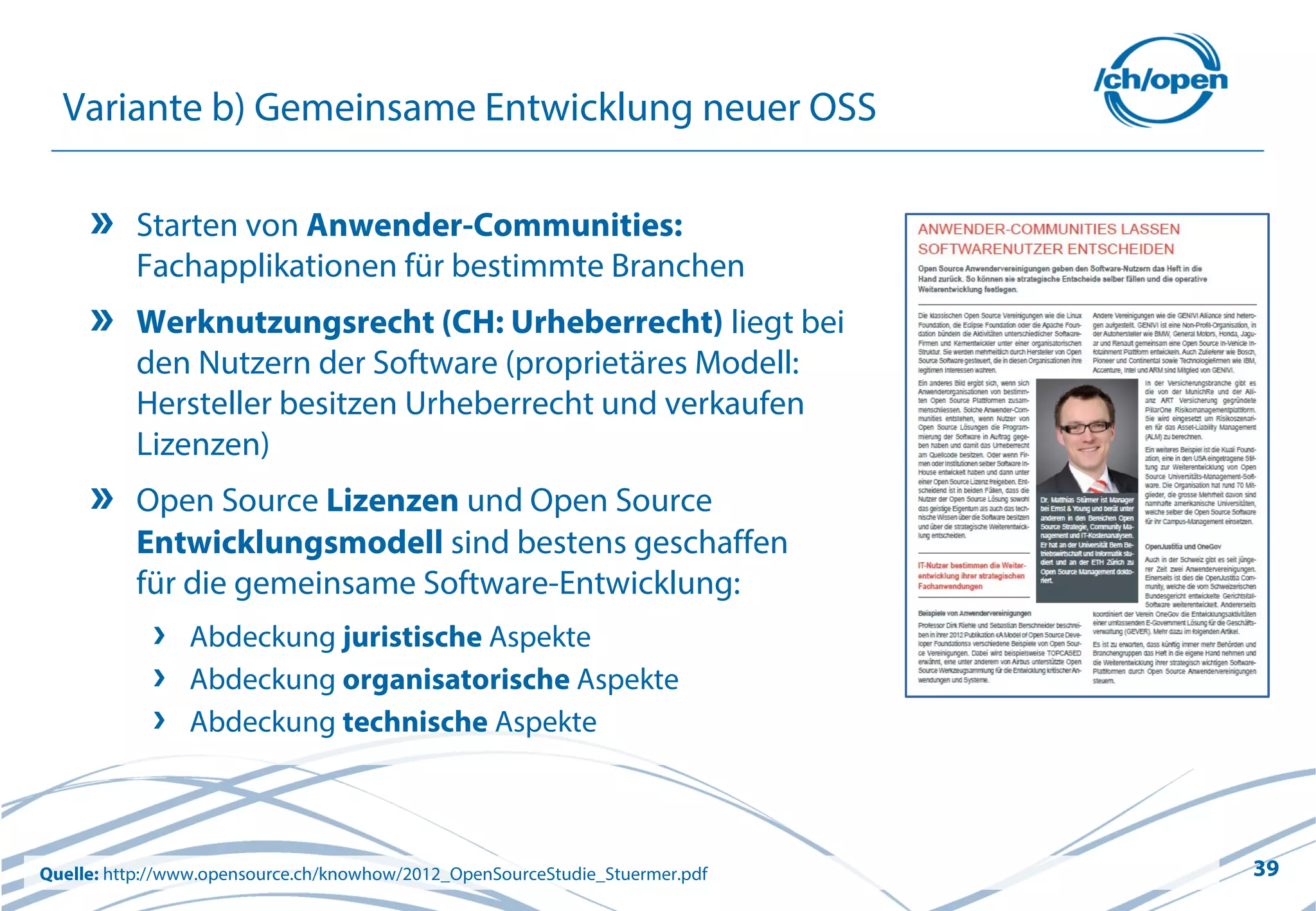 39
Variante b) Gemeinsame Entwicklung neuer OSS
Starten von Anwender-Communities:
Fachapplikationen für bestimmte Branchen
Werknutzungsrecht (CH: Urheberrecht) liegt bei
den Nutzern der Software (proprietäres Modell:
Hersteller besitzen Urheberrecht und verkaufen
Lizenzen)
Open Source Lizenzen und Open Source
Entwicklungsmodell sind bestens geschaffen
für die gemeinsame Software-Entwicklung:
Abdeckung juristische Aspekte
Abdeckung organisatorische Aspekte
Abdeckung technische Aspekte
Quelle: http://www.opensource.ch/knowhow/2012_OpenSourceStudie_Stuermer.pdf
 