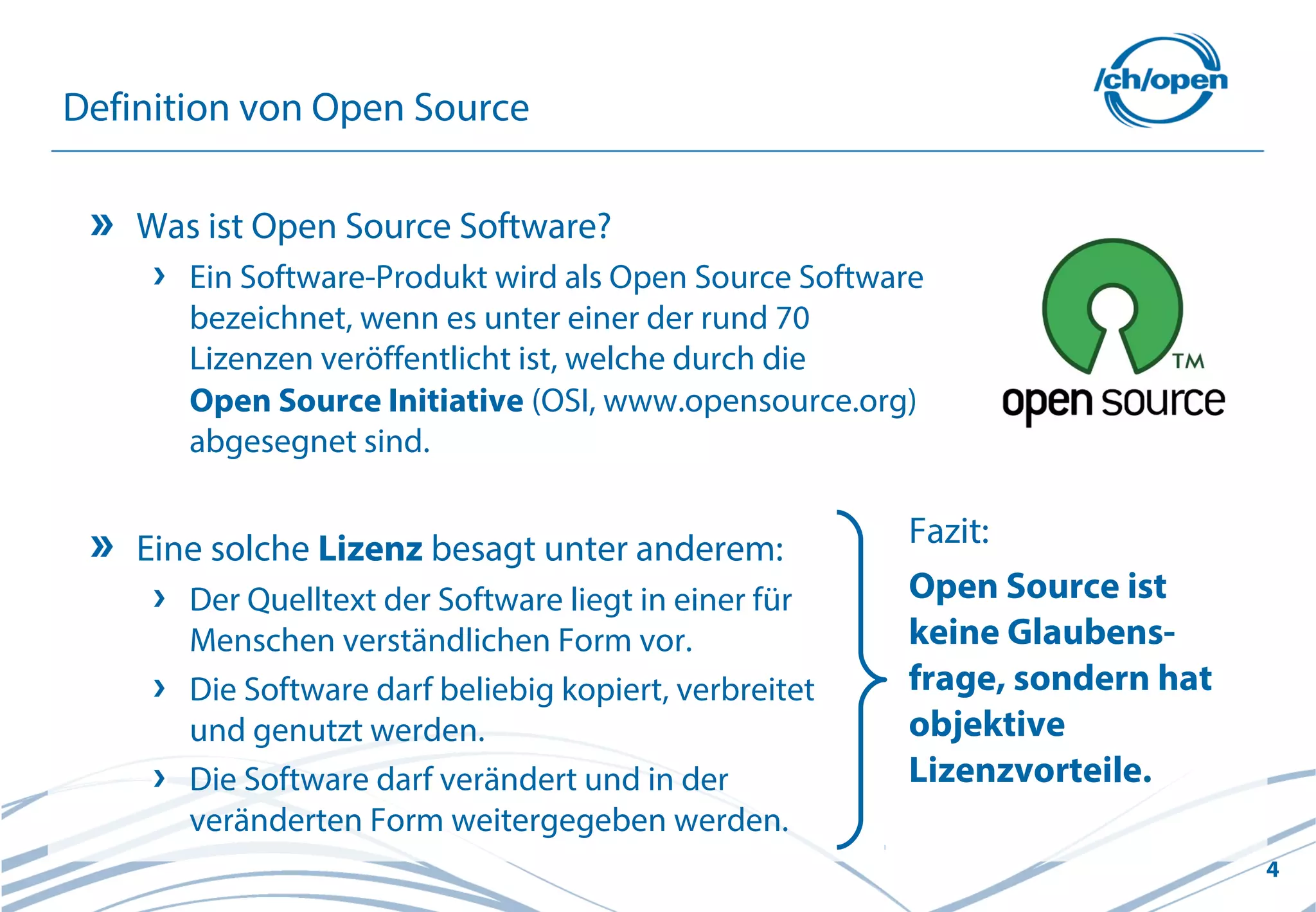 4
Definition von Open Source
Was ist Open Source Software?
Ein Software-Produkt wird als Open Source Software
bezeichnet, wenn es unter einer der rund 70
Lizenzen veröffentlicht ist, welche durch die
Open Source Initiative (OSI, www.opensource.org)
abgesegnet sind.
Eine solche Lizenz besagt unter anderem:
Der Quelltext der Software liegt in einer für
Menschen verständlichen Form vor.
Die Software darf beliebig kopiert, verbreitet
und genutzt werden.
Die Software darf verändert und in der
veränderten Form weitergegeben werden.
Fazit:
Open Source ist
keine Glaubens-
frage, sondern hat
objektive
Lizenzvorteile.
 