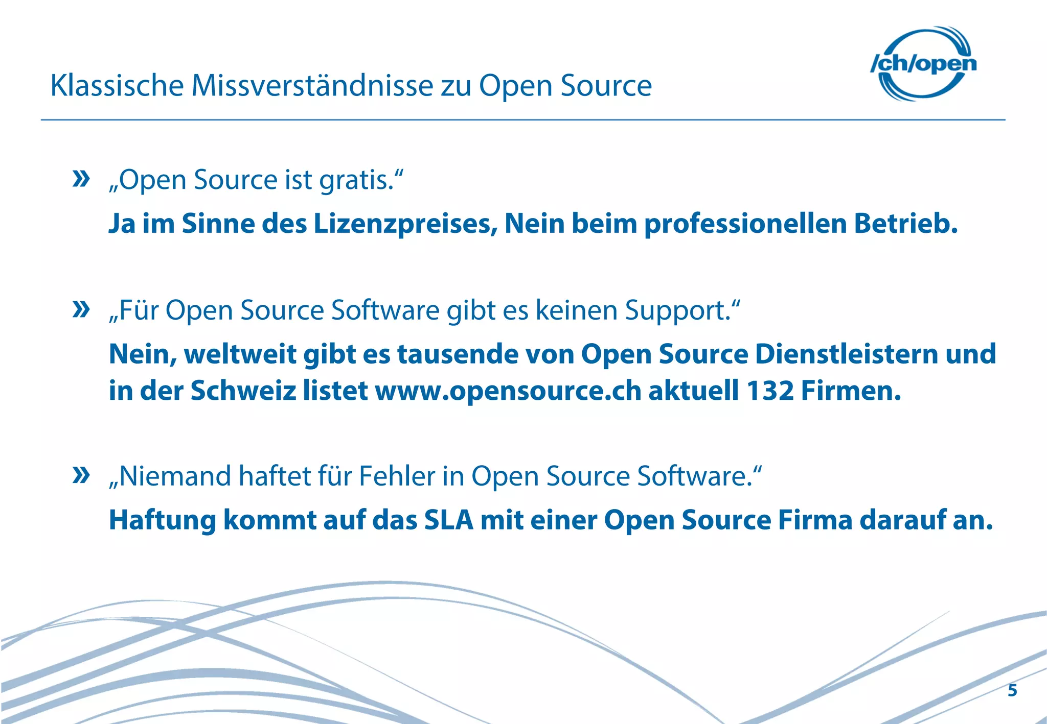 5
Klassische Missverständnisse zu Open Source
„Open Source ist gratis.“
Ja im Sinne des Lizenzpreises, Nein beim professionellen Betrieb.
„Für Open Source Software gibt es keinen Support.“
Nein, weltweit gibt es tausende von Open Source Dienstleistern und
in der Schweiz listet www.opensource.ch aktuell 132 Firmen.
„Niemand haftet für Fehler in Open Source Software.“
Haftung kommt auf das SLA mit einer Open Source Firma darauf an.
 