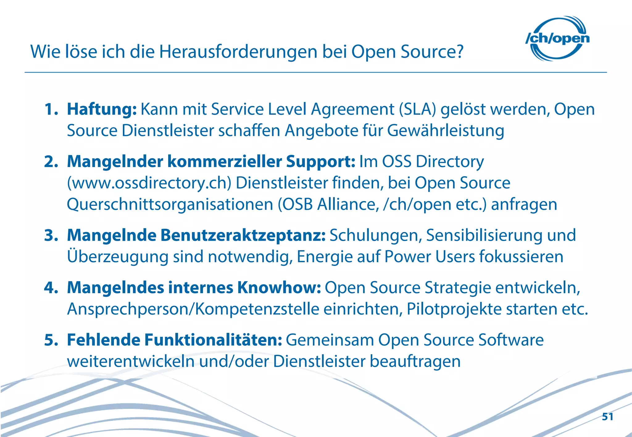 51
Wie löse ich die Herausforderungen bei Open Source?
1. Haftung: Kann mit Service Level Agreement (SLA) gelöst werden, Open
Source Dienstleister schaffen Angebote für Gewährleistung
2. Mangelnder kommerzieller Support: Im OSS Directory
(www.ossdirectory.ch) Dienstleister finden, bei Open Source
Querschnittsorganisationen (OSB Alliance, /ch/open etc.) anfragen
3. Mangelnde Benutzeraktzeptanz: Schulungen, Sensibilisierung und
Überzeugung sind notwendig, Energie auf Power Users fokussieren
4. Mangelndes internes Knowhow: Open Source Strategie entwickeln,
Ansprechperson/Kompetenzstelle einrichten, Pilotprojekte starten etc.
5. Fehlende Funktionalitäten: Gemeinsam Open Source Software
weiterentwickeln und/oder Dienstleister beauftragen
 