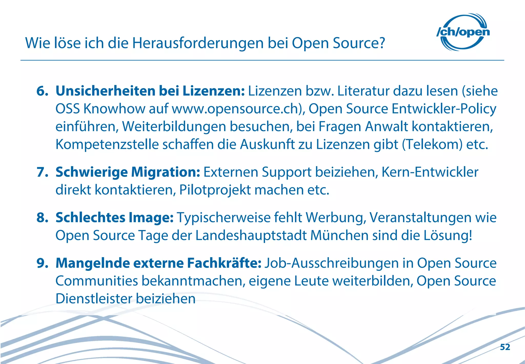 52
Wie löse ich die Herausforderungen bei Open Source?
6. Unsicherheiten bei Lizenzen: Lizenzen bzw. Literatur dazu lesen (siehe
OSS Knowhow auf www.opensource.ch), Open Source Entwickler-Policy
einführen, Weiterbildungen besuchen, bei Fragen Anwalt kontaktieren,
Kompetenzstelle schaffen die Auskunft zu Lizenzen gibt (Telekom) etc.
7. Schwierige Migration: Externen Support beiziehen, Kern-Entwickler
direkt kontaktieren, Pilotprojekt machen etc.
8. Schlechtes Image: Typischerweise fehlt Werbung, Veranstaltungen wie
Open Source Tage der Landeshauptstadt München sind die Lösung!
9. Mangelnde externe Fachkräfte: Job-Ausschreibungen in Open Source
Communities bekanntmachen, eigene Leute weiterbilden, Open Source
Dienstleister beiziehen
 