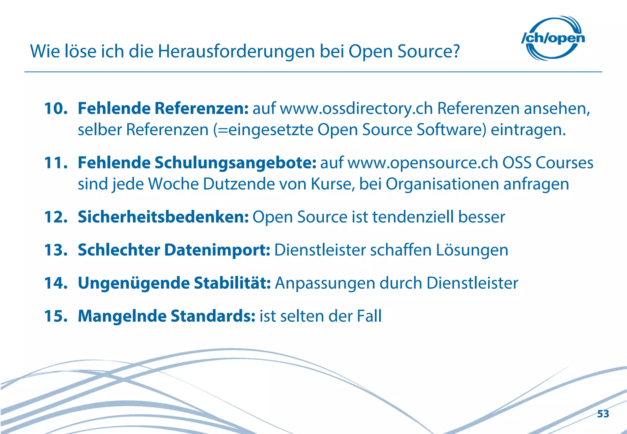 53
Wie löse ich die Herausforderungen bei Open Source?
10. Fehlende Referenzen: auf www.ossdirectory.ch Referenzen ansehen,
selber Referenzen (=eingesetzte Open Source Software) eintragen.
11. Fehlende Schulungsangebote: auf www.opensource.ch OSS Courses
sind jede Woche Dutzende von Kurse, bei Organisationen anfragen
12. Sicherheitsbedenken: Open Source ist tendenziell besser
13. Schlechter Datenimport: Dienstleister schaffen Lösungen
14. Ungenügende Stabilität: Anpassungen durch Dienstleister
15. Mangelnde Standards: ist selten der Fall
 