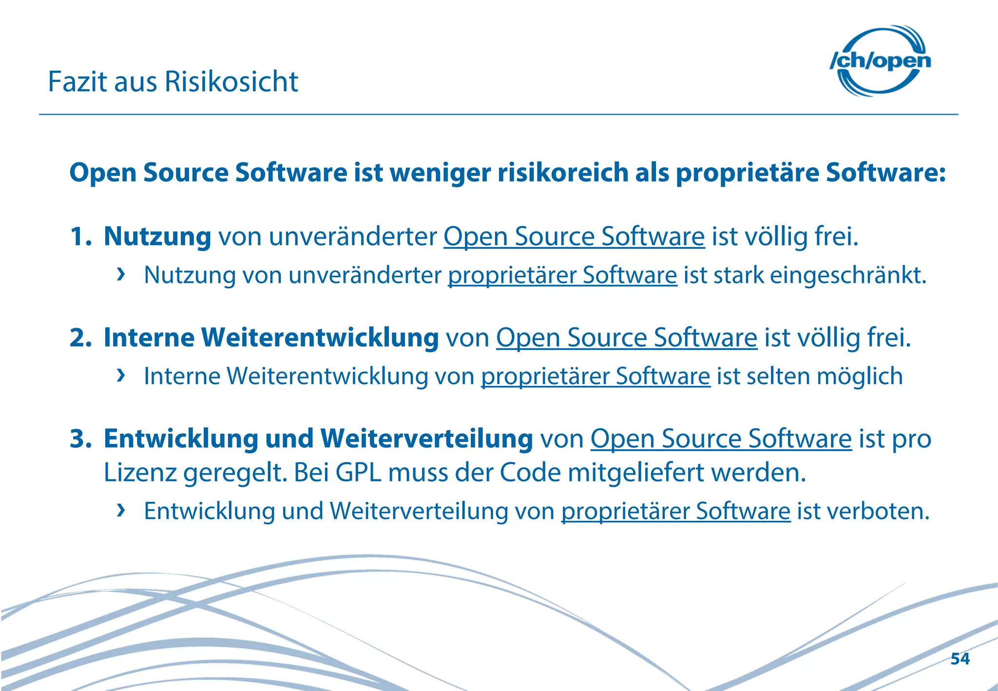 54
Fazit aus Risikosicht
Open Source Software ist weniger risikoreich als proprietäre Software:
1. Nutzung von unveränderter Open Source Software ist völlig frei.
Nutzung von unveränderter proprietärer Software ist stark eingeschränkt.
2. Interne Weiterentwicklung von Open Source Software ist völlig frei.
Interne Weiterentwicklung von proprietärer Software ist selten möglich
3. Entwicklung und Weiterverteilung von Open Source Software ist pro
Lizenz geregelt. Bei GPL muss der Code mitgeliefert werden.
Entwicklung und Weiterverteilung von proprietärer Software ist verboten.
 
