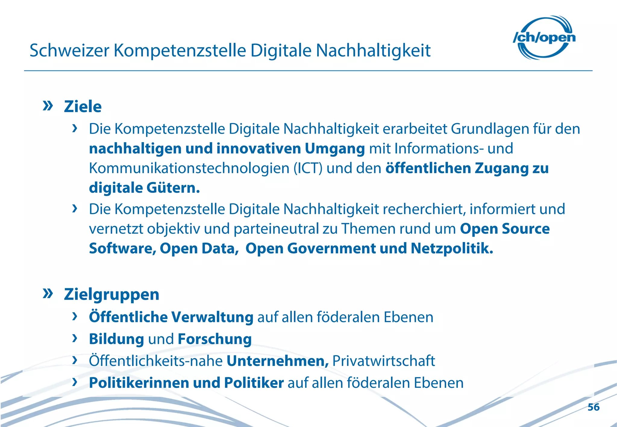 56
Schweizer Kompetenzstelle Digitale Nachhaltigkeit
Ziele
Die Kompetenzstelle Digitale Nachhaltigkeit erarbeitet Grundlagen für den
nachhaltigen und innovativen Umgang mit Informations- und
Kommunikationstechnologien (ICT) und den öffentlichen Zugang zu
digitale Gütern.
Die Kompetenzstelle Digitale Nachhaltigkeit recherchiert, informiert und
vernetzt objektiv und parteineutral zu Themen rund um Open Source
Software, Open Data, Open Government und Netzpolitik.
Zielgruppen
Öffentliche Verwaltung auf allen föderalen Ebenen
Bildung und Forschung
Öffentlichkeits-nahe Unternehmen, Privatwirtschaft
Politikerinnen und Politiker auf allen föderalen Ebenen
 