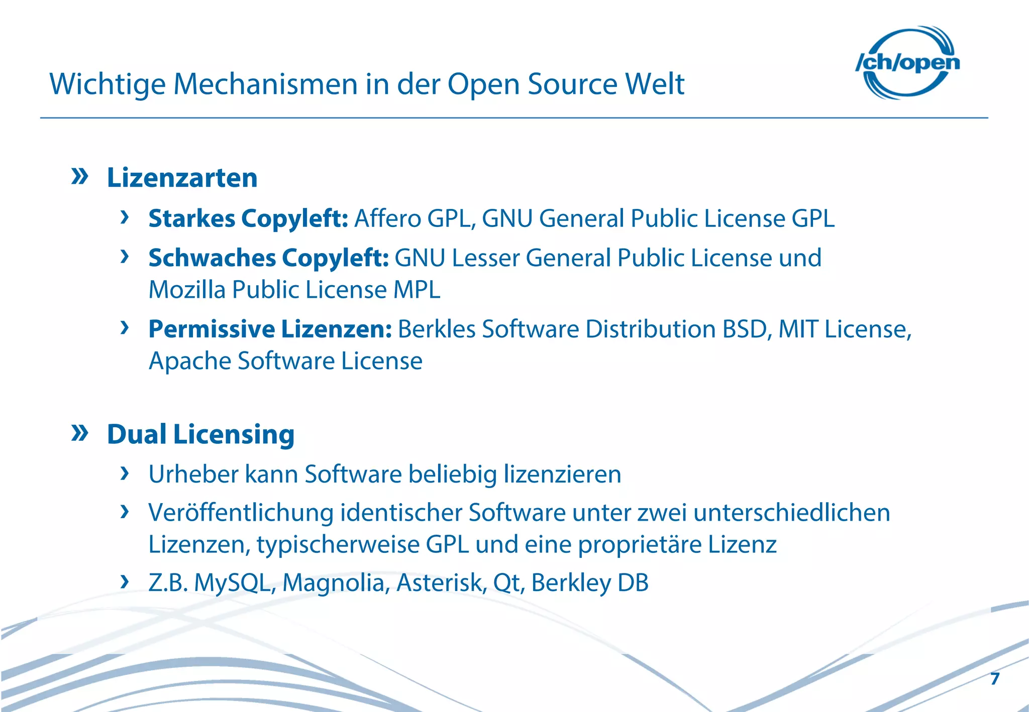 7
Wichtige Mechanismen in der Open Source Welt
Lizenzarten
Starkes Copyleft: Affero GPL, GNU General Public License GPL
Schwaches Copyleft: GNU Lesser General Public License und
Mozilla Public License MPL
Permissive Lizenzen: Berkles Software Distribution BSD, MIT License,
Apache Software License
Dual Licensing
Urheber kann Software beliebig lizenzieren
Veröffentlichung identischer Software unter zwei unterschiedlichen
Lizenzen, typischerweise GPL und eine proprietäre Lizenz
Z.B. MySQL, Magnolia, Asterisk, Qt, Berkley DB
 