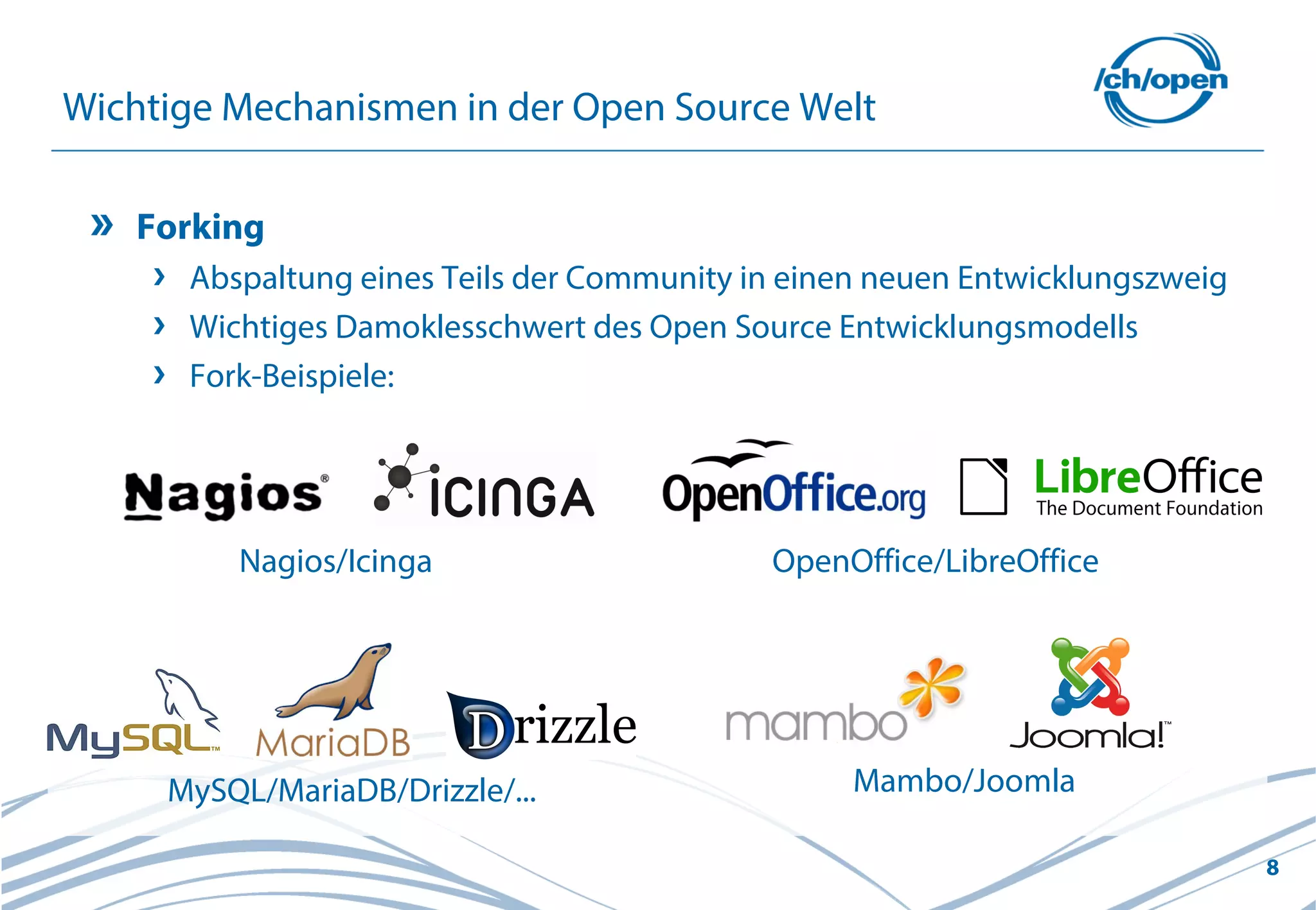 8
Wichtige Mechanismen in der Open Source Welt
Forking
Abspaltung eines Teils der Community in einen neuen Entwicklungszweig
Wichtiges Damoklesschwert des Open Source Entwicklungsmodells
Fork-Beispiele:
OpenOffice/LibreOffice
MySQL/MariaDB/Drizzle/... Mambo/Joomla
Nagios/Icinga
 