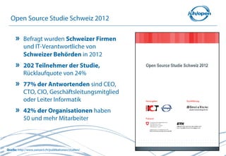 11
Open Source Studie Schweiz 2012
Befragt wurden Schweizer Firmen
und IT-Verantwortliche von
Schweizer Behörden in 2012
202 Teilnehmer der Studie,
Rücklaufquote von 24%
77% der Antwortenden sind CEO,
CTO, CIO, Geschäftsleitungsmitglied
oder Leiter Informatik
42% der Organisationen haben
50 und mehr Mitarbeiter
Quelle: http://www.swissict.ch/publikationen/studien/
 