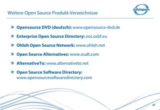 21
Weitere Open Source Produkt-Verzeichnisse
Opensource DVD (deutsch): www.opensource-dvd.de
Enterprise Open Source Directory: eos.osbf.eu
Ohloh Open Source Network: www.ohloh.net
Open Source Alternatives: www.osalt.com
AlternativeTo: www.alternativeto.net
Open Source Software Directory:
www.opensourcesoftwaredirectory.com
 