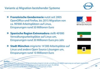 25
Variante a) Migration bestehender Systeme
Französische Gendarmerie nutzt seit 2005
OpenOffice und Firefox, bis 2015 Migration von
ca. 90'000 Arbeitsplätzen auf Linux,
Einsparungen rund 50 Millionen Euro
Spanische Region Extremadura stellt 40'000
Verwaltungsarbeitsplätze auf Linux um,
Einsparungen rund 30 Millionen Euro pro Jahr
Stadt München migrierte 14'300 Arbeitsplätze auf
Linux und andere Open Source Lösungen um,
Einsparungen rund 10 Millionen Euro
Quellen:
http://www.pro-linux.de/news/1/19736/extremadura-beginnt-mit-der-umstellung-von-40000-regierungs-pcs-auf-open-source.html
http://t3n.de/news/open-source-umstieg-franzosische-gendarmerie-spart-70-238768/
http://www.ris-muenchen.de/RII2/RII/ris_vorlagen_dokumente.jsp?risid=2773053
 