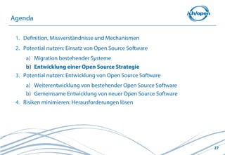 27
1. Definition, Missverständnisse und Mechanismen
2. Potential nutzen: Einsatz von Open Source Software
a) Migration bestehender Systeme
b) Entwicklung einer Open Source Strategie
3. Potential nutzen: Entwicklung von Open Source Software
a) Weiterentwicklung von bestehender Open Source Software
b) Gemeinsame Entwicklung von neuer Open Source Software
4. Risiken minimieren: Herausforderungen lösen
Agenda
 