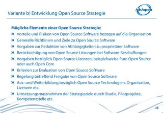 28
Variante b) Entwicklung Open Source Strategie
Mögliche Elemente einer Open Source Strategie:
Vorteile und Risiken von Open Source Software bezogen auf die Organisation
Generelle Richtlinien und Ziele zu Open Source Software
Vorgaben zur Reduktion von Abhängigkeiten zu proprietärer Software
Berücksichtigung von Open Source Lösungen bei Software-Beschaffungen
Vorgaben bezüglich Open Source Lizenzen, beispielsweise Pure Open Source
oder auch Open Core
Kriterien zur Evaluation von Open Source Software
Regelung betreffend Freigabe von Open Source Software
Aus- und Weiterbildung bezüglich Open Source Technologien, Organisation,
Lizenzen etc.
Umsetzungsmassnahmen der Strategieziele durch Studie, Pilotprojekte,
Kompetenzstelle etc.
 