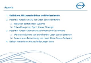 3
1. Definition, Missverständnisse und Mechanismen
2. Potential nutzen: Einsatz von Open Source Software
a) Migration bestehender Systeme
b) Entwicklung einer Open Source Strategie
3. Potential nutzen: Entwicklung von Open Source Software
a) Weiterentwicklung von bestehender Open Source Software
b) Gemeinsame Entwicklung von neuer Open Source Software
4. Risiken minimieren: Herausforderungen lösen
Agenda
 