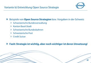 30
Variante b) Entwicklung Open Source Strategie
Beispiele von Open Source Strategien bzw. Vorgaben in der Schweiz:
Schweizerische Bundesverwaltung
Kanton Basel-Stadt
Schweizerische Bundesbahnen
Schweizerische Post
Credit Suisse
Fazit: Strategie ist wichtig, aber noch wichtiger ist deren Umsetzung!
 