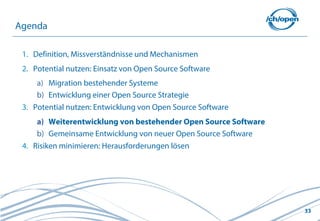 33
1. Definition, Missverständnisse und Mechanismen
2. Potential nutzen: Einsatz von Open Source Software
a) Migration bestehender Systeme
b) Entwicklung einer Open Source Strategie
3. Potential nutzen: Entwicklung von Open Source Software
a) Weiterentwicklung von bestehender Open Source Software
b) Gemeinsame Entwicklung von neuer Open Source Software
4. Risiken minimieren: Herausforderungen lösen
Agenda
 