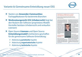 39
Variante b) Gemeinsame Entwicklung neuer OSS
Starten von Anwender-Communities:
Fachapplikationen für bestimmte Branchen
Werknutzungsrecht (CH: Urheberrecht) liegt bei
den Nutzern der Software (proprietäres Modell:
Hersteller besitzen Urheberrecht und verkaufen
Lizenzen)
Open Source Lizenzen und Open Source
Entwicklungsmodell sind bestens geschaffen
für die gemeinsame Software-Entwicklung:
Abdeckung juristische Aspekte
Abdeckung organisatorische Aspekte
Abdeckung technische Aspekte
Quelle: http://www.opensource.ch/knowhow/2012_OpenSourceStudie_Stuermer.pdf
 