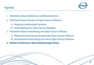 49
1. Definition, Missverständnisse und Mechanismen
2. Potential nutzen: Einsatz von Open Source Software
a) Migration bestehender Systeme
b) Entwicklung einer Open Source Strategie
3. Potential nutzen: Entwicklung von Open Source Software
a) Weiterentwicklung von bestehender Open Source Software
b) Gemeinsame Entwicklung von neuer Open Source Software
4. Risiken minimieren: Herausforderungen lösen
Agenda
 