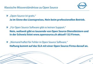 5
Klassische Missverständnisse zu Open Source
„Open Source ist gratis.“
Ja im Sinne des Lizenzpreises, Nein beim professionellen Betrieb.
„Für Open Source Software gibt es keinen Support.“
Nein, weltweit gibt es tausende von Open Source Dienstleistern und
in der Schweiz listet www.opensource.ch aktuell 132 Firmen.
„Niemand haftet für Fehler in Open Source Software.“
Haftung kommt auf das SLA mit einer Open Source Firma darauf an.
 