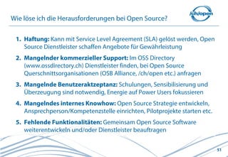 51
Wie löse ich die Herausforderungen bei Open Source?
1. Haftung: Kann mit Service Level Agreement (SLA) gelöst werden, Open
Source Dienstleister schaffen Angebote für Gewährleistung
2. Mangelnder kommerzieller Support: Im OSS Directory
(www.ossdirectory.ch) Dienstleister finden, bei Open Source
Querschnittsorganisationen (OSB Alliance, /ch/open etc.) anfragen
3. Mangelnde Benutzeraktzeptanz: Schulungen, Sensibilisierung und
Überzeugung sind notwendig, Energie auf Power Users fokussieren
4. Mangelndes internes Knowhow: Open Source Strategie entwickeln,
Ansprechperson/Kompetenzstelle einrichten, Pilotprojekte starten etc.
5. Fehlende Funktionalitäten: Gemeinsam Open Source Software
weiterentwickeln und/oder Dienstleister beauftragen
 