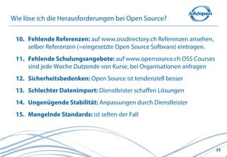 53
Wie löse ich die Herausforderungen bei Open Source?
10. Fehlende Referenzen: auf www.ossdirectory.ch Referenzen ansehen,
selber Referenzen (=eingesetzte Open Source Software) eintragen.
11. Fehlende Schulungsangebote: auf www.opensource.ch OSS Courses
sind jede Woche Dutzende von Kurse, bei Organisationen anfragen
12. Sicherheitsbedenken: Open Source ist tendenziell besser
13. Schlechter Datenimport: Dienstleister schaffen Lösungen
14. Ungenügende Stabilität: Anpassungen durch Dienstleister
15. Mangelnde Standards: ist selten der Fall
 