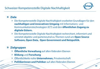 56
Schweizer Kompetenzstelle Digitale Nachhaltigkeit
Ziele
Die Kompetenzstelle Digitale Nachhaltigkeit erarbeitet Grundlagen für den
nachhaltigen und innovativen Umgang mit Informations- und
Kommunikationstechnologien (ICT) und den öffentlichen Zugang zu
digitale Gütern.
Die Kompetenzstelle Digitale Nachhaltigkeit recherchiert, informiert und
vernetzt objektiv und parteineutral zu Themen rund um Open Source
Software, Open Data, Open Government und Netzpolitik.
Zielgruppen
Öffentliche Verwaltung auf allen föderalen Ebenen
Bildung und Forschung
Öffentlichkeits-nahe Unternehmen, Privatwirtschaft
Politikerinnen und Politiker auf allen föderalen Ebenen
 