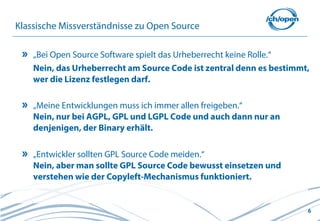 6
Klassische Missverständnisse zu Open Source
„Bei Open Source Software spielt das Urheberrecht keine Rolle.“
Nein, das Urheberrecht am Source Code ist zentral denn es bestimmt,
wer die Lizenz festlegen darf.
„Meine Entwicklungen muss ich immer allen freigeben.“
Nein, nur bei AGPL, GPL und LGPL Code und auch dann nur an
denjenigen, der Binary erhält.
„Entwickler sollten GPL Source Code meiden.“
Nein, aber man sollte GPL Source Code bewusst einsetzen und
verstehen wie der Copyleft-Mechanismus funktioniert.
 