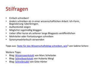 Stilfragen
• Einfach schreiben!
• Anders schreiben als in einer wissenschaftlichen Arbeit: Ich-Form,
Begeisterung rüberbringen.
• Authentizität zeigen
• Möglichst regelmäßig bloggen
• Lieber öfter kurze als seltener lange Blogposts veröffentlichen
• Mehrteiler oder Fortsetzungen schreiben
• Synonymwörterbuch verwenden
Tipps aus: Texte für das Wissenschaftsblog schreiben, wie? von Sabine Scherz
Weitere Tipps:
• Blog: Wissenswerkstatt von Marc Scheloske
• Blog: Schreibwerkstatt von Huberta Weigl
• Blog: Schreibnudel von Gitte Härter
 