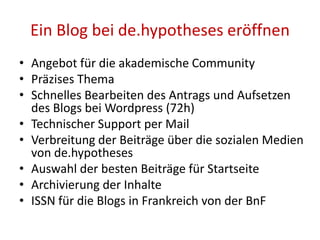 Ein Blog bei de.hypotheses eröffnen
• Angebot für die akademische Community
• Präzises Thema
• Schnelles Bearbeiten des Antrags und Aufsetzen
des Blogs bei Wordpress (72h)
• Technischer Support per Mail
• Verbreitung der Beiträge über die sozialen Medien
von de.hypotheses
• Auswahl der besten Beiträge für Startseite
• Archivierung der Inhalte
• ISSN für die Blogs in Frankreich von der BnF
 