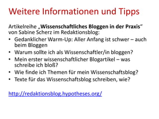 Weitere Informationen und Tipps
Artikelreihe „Wissenschaftliches Bloggen in der Praxis“
von Sabine Scherz im Redaktionsblog:
• Gedanklicher Warm-Up: Aller Anfang ist schwer – auch
beim Bloggen
• Warum sollte ich als Wissenschaftler/in bloggen?
• Mein erster wissenschaftlicher Blogartikel – was
schreibe ich bloß?
• Wie finde ich Themen für mein Wissenschaftsblog?
• Texte für das Wissenschaftsblog schreiben, wie?
http://redaktionsblog.hypotheses.org/
 
